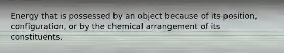 Energy that is possessed by an object because of its position, configuration, or by the chemical arrangement of its constituents.