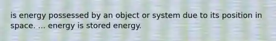 is energy possessed by an object or system due to its position in space. ... energy is stored energy.