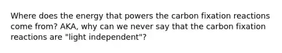 Where does the energy that powers the carbon fixation reactions come from? AKA, why can we never say that the carbon fixation reactions are "light independent"?