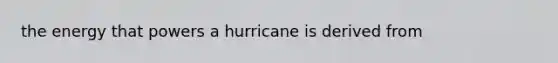 the energy that powers a hurricane is derived from