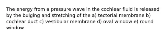 The energy from a pressure wave in the cochlear fluid is released by the bulging and stretching of the a) tectorial membrane b) cochlear duct c) vestibular membrane d) oval window e) round window