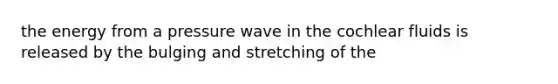 the energy from a pressure wave in the cochlear fluids is released by the bulging and stretching of the