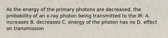 As the energy of the primary photons are decreased, the probability of an x-ray photon being transmitted to the IR: A. increases B. decreases C. energy of the photon has no D. effect on transmission