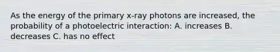 As the energy of the primary x-ray photons are increased, the probability of a photoelectric interaction: A. increases B. decreases C. has no effect