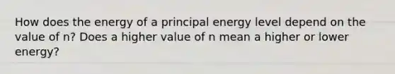 How does the energy of a principal energy level depend on the value of n? Does a higher value of n mean a higher or lower energy?