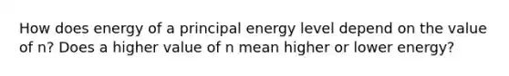 How does energy of a principal energy level depend on the value of n? Does a higher value of n mean higher or lower energy?