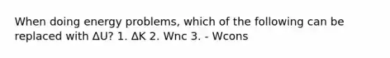 When doing energy problems, which of the following can be replaced with ΔU? 1. ΔK 2. Wnc 3. - Wcons