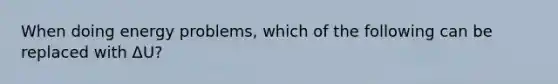 When doing energy problems, which of the following can be replaced with ΔU?