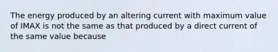 The energy produced by an altering current with maximum value of IMAX is not the same as that produced by a direct current of the same value because