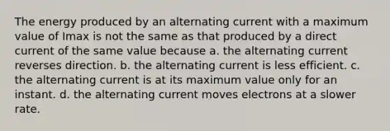 The energy produced by an alternating current with a maximum value of Imax is not the same as that produced by a direct current of the same value because a. the alternating current reverses direction. b. the alternating current is less efficient. c. the alternating current is at its maximum value only for an instant. d. the alternating current moves electrons at a slower rate.