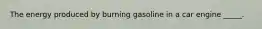 The energy produced by burning gasoline in a car engine _____.