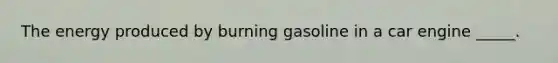 The energy produced by burning gasoline in a car engine _____.