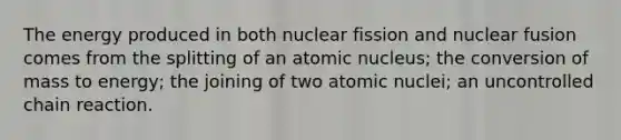 The energy produced in both nuclear fission and nuclear fusion comes from the splitting of an atomic nucleus; the conversion of mass to energy; the joining of two atomic nuclei; an uncontrolled chain reaction.