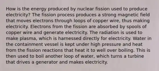 How is the energy produced by nuclear fission used to produce electricity? The fission process produces a strong magnetic field that moves electrons through loops of copper wire, thus making electricity. Electrons from the fission are absorbed by spools of copper wire and generate electricity. The radiation is used to make plasma, which is harnessed directly for electricity. Water in the containment vessel is kept under high pressure and heat from the fission reactions that heat it to well over boiling. This is then used to boil another loop of water, which turns a turbine that drives a generator and makes electricity.