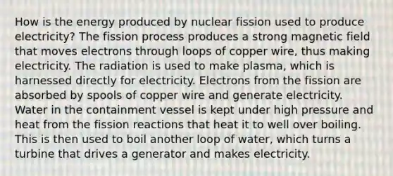 How is the energy produced by nuclear fission used to produce electricity? The fission process produces a strong magnetic field that moves electrons through loops of copper wire, thus making electricity. The radiation is used to make plasma, which is harnessed directly for electricity. Electrons from the fission are absorbed by spools of copper wire and generate electricity. Water in the containment vessel is kept under high pressure and heat from the fission reactions that heat it to well over boiling. This is then used to boil another loop of water, which turns a turbine that drives a generator and makes electricity.