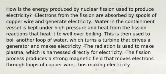 How is the energy produced by nuclear fission used to produce electricity? -Electrons from the fission are absorbed by spools of copper wire and generate electricity. -Water in the containment vessel is kept under high pressure and heat from the fission reactions that heat it to well over boiling. This is then used to boil another loop of water, which turns a turbine that drives a generator and makes electricity. -The radiation is used to make plasma, which is harnessed directly for electricity. -The fission process produces a strong magnetic field that moves electrons through loops of copper wire, thus making electricity.