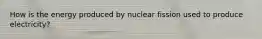 How is the energy produced by nuclear fission used to produce electricity?