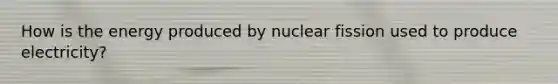 How is the energy produced by nuclear fission used to produce electricity?