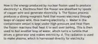 How is the energy produced by nuclear fission used to produce electricity? a. Electrons from the fission are absorbed by spools of copper wire and generate electricity. b. The fission process produces a strong magnetic field that moves electrons through loops of copper wire, thus making electricity. c. Water in the containment vessel is kept under high pressure and heat from the fission reactions that heat it to well over boiling. This is then used to boil another loop of water, which turns a turbine that drives a generator and makes electricity. d. The radiation is used to make plasma, which is harnessed directly for electricity.