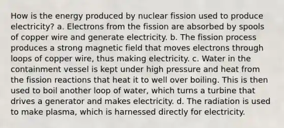 How is the energy produced by nuclear fission used to produce electricity? a. Electrons from the fission are absorbed by spools of copper wire and generate electricity. b. The fission process produces a strong magnetic field that moves electrons through loops of copper wire, thus making electricity. c. Water in the containment vessel is kept under high pressure and heat from the fission reactions that heat it to well over boiling. This is then used to boil another loop of water, which turns a turbine that drives a generator and makes electricity. d. The radiation is used to make plasma, which is harnessed directly for electricity.