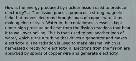 How is the energy produced by nuclear fission used to produce electricity? a. The fission process produces a strong magnetic field that moves electrons through loops of copper wire, thus making electricity. b. Water in the containment vessel is kept under high pressure and heat from the fission reactions that heat it to well over boiling. This is then used to boil another loop of water, which turns a turbine that drives a generator and makes electricity. c. The radiation is used to make plasma, which is harnessed directly for electricity. d. Electrons from the fission are absorbed by spools of copper wire and generate electricity.