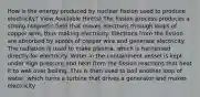How is the energy produced by nuclear fission used to produce electricity? View Available Hint(s) The fission process produces a strong magnetic field that moves electrons through loops of copper wire, thus making electricity. Electrons from the fission are absorbed by spools of copper wire and generate electricity. The radiation is used to make plasma, which is harnessed directly for electricity. Water in the containment vessel is kept under high pressure and heat from the fission reactions that heat it to well over boiling. This is then used to boil another loop of water, which turns a turbine that drives a generator and makes electricity.