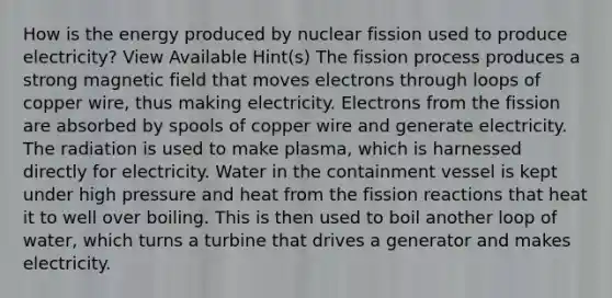 How is the energy produced by nuclear fission used to produce electricity? View Available Hint(s) The fission process produces a strong magnetic field that moves electrons through loops of copper wire, thus making electricity. Electrons from the fission are absorbed by spools of copper wire and generate electricity. The radiation is used to make plasma, which is harnessed directly for electricity. Water in the containment vessel is kept under high pressure and heat from the fission reactions that heat it to well over boiling. This is then used to boil another loop of water, which turns a turbine that drives a generator and makes electricity.