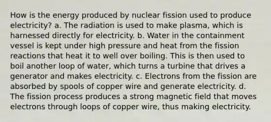 How is the energy produced by nuclear fission used to produce electricity? a. The radiation is used to make plasma, which is harnessed directly for electricity. b. Water in the containment vessel is kept under high pressure and heat from the fission reactions that heat it to well over boiling. This is then used to boil another loop of water, which turns a turbine that drives a generator and makes electricity. c. Electrons from the fission are absorbed by spools of copper wire and generate electricity. d. The fission process produces a strong magnetic field that moves electrons through loops of copper wire, thus making electricity.