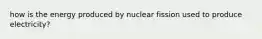 how is the energy produced by nuclear fission used to produce electricity?