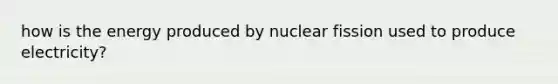 how is the energy produced by nuclear fission used to produce electricity?