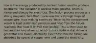 How is the energy produced by nuclear fission used to produce electricity? The radiation is used to make plasma, which is harnessed directly for electricity. The fission process produces a strong magnetic field that moves electrons through loops of copper wire, thus making electricity. Water in the containment vessel is kept under high pressure and heat from the fission reactions that heat it to well over boiling. This is then used to boil another loop of water, which turns a turbine that drives a generator and makes electricity. Electrons from the fission are absorbed by spools of copper wire and generate electricity.