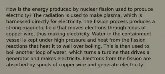 How is the energy produced by nuclear fission used to produce electricity? The radiation is used to make plasma, which is harnessed directly for electricity. The fission process produces a strong magnetic field that moves electrons through loops of copper wire, thus making electricity. Water in the containment vessel is kept under high pressure and heat from the fission reactions that heat it to well over boiling. This is then used to boil another loop of water, which turns a turbine that drives a generator and makes electricity. Electrons from the fission are absorbed by spools of copper wire and generate electricity.