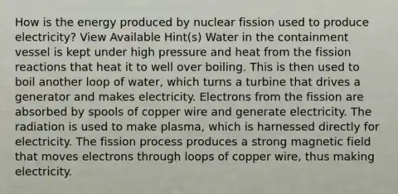 How is the energy produced by nuclear fission used to produce electricity? View Available Hint(s) Water in the containment vessel is kept under high pressure and heat from the fission reactions that heat it to well over boiling. This is then used to boil another loop of water, which turns a turbine that drives a generator and makes electricity. Electrons from the fission are absorbed by spools of copper wire and generate electricity. The radiation is used to make plasma, which is harnessed directly for electricity. The fission process produces a strong magnetic field that moves electrons through loops of copper wire, thus making electricity.