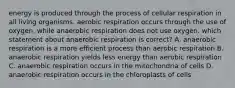 energy is produced through the process of cellular respiration in all living organisms. aerobic respiration occurs through the use of oxygen, while anaerobic respiration does not use oxygen. which statement about anaerobic respiration is correct? A. anaerobic respiration is a more efficient process than aerobic respiration B. anaerobic respiration yields less energy than aerobic respiration C. anaerobic respiration occurs in the mitochondria of cells D. anaerobic respiration occurs in the chloroplasts of cells