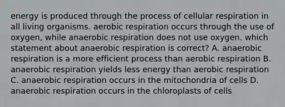 energy is produced through the process of cellular respiration in all living organisms. aerobic respiration occurs through the use of oxygen, while anaerobic respiration does not use oxygen. which statement about anaerobic respiration is correct? A. anaerobic respiration is a more efficient process than aerobic respiration B. anaerobic respiration yields less energy than aerobic respiration C. anaerobic respiration occurs in the mitochondria of cells D. anaerobic respiration occurs in the chloroplasts of cells