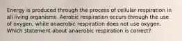 Energy is produced through the process of cellular respiration in all living organisms. Aerobic respiration occurs through the use of oxygen, while anaerobic respiration does not use oxygen. Which statement about anaerobic respiration is correct?