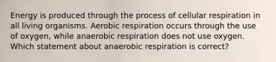 Energy is produced through the process of cellular respiration in all living organisms. Aerobic respiration occurs through the use of oxygen, while anaerobic respiration does not use oxygen. Which statement about anaerobic respiration is correct?