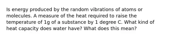 Is energy produced by the random vibrations of atoms or molecules. A measure of the heat required to raise the temperature of 1g of a substance by 1 degree C. What kind of heat capacity does water have? What does this mean?