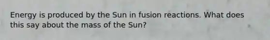 Energy is produced by the Sun in fusion reactions. What does this say about the mass of the Sun?