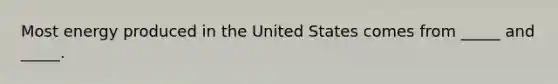 Most energy produced in the United States comes from _____ and _____.