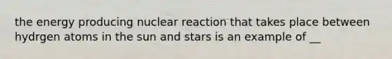 the energy producing nuclear reaction that takes place between hydrgen atoms in the sun and stars is an example of __