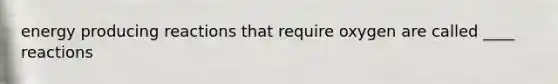 energy producing reactions that require oxygen are called ____ reactions