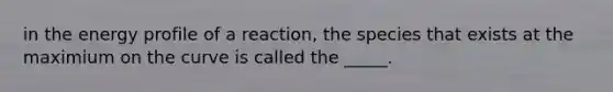 in the energy profile of a reaction, the species that exists at the maximium on the curve is called the _____.