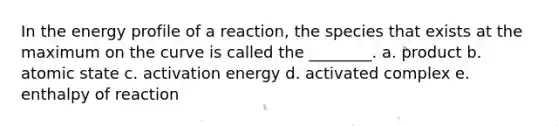 In the energy profile of a reaction, the species that exists at the maximum on the curve is called the ________. a. product b. atomic state c. activation energy d. activated complex e. enthalpy of reaction