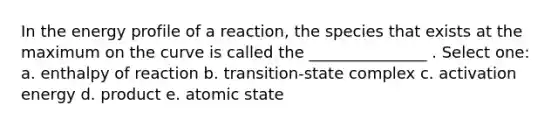 In the energy profile of a reaction, the species that exists at the maximum on the curve is called the _______________ . Select one: a. enthalpy of reaction b. transition-state complex c. activation energy d. product e. atomic state