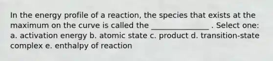 In the energy profile of a reaction, the species that exists at the maximum on the curve is called the _______________ . Select one: a. activation energy b. atomic state c. product d. transition-state complex e. enthalpy of reaction