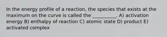 In the energy profile of a reaction, the species that exists at the maximum on the curve is called the __________. A) activation energy B) enthalpy of reaction C) atomic state D) product E) activated complex