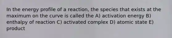 In the energy profile of a reaction, the species that exists at the maximum on the curve is called the A) activation energy B) enthalpy of reaction C) activated complex D) atomic state E) product