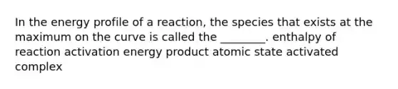 In the energy profile of a reaction, the species that exists at the maximum on the curve is called the ________. enthalpy of reaction activation energy product atomic state activated complex