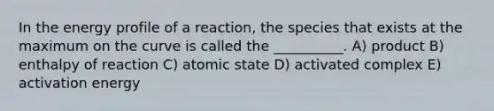 In the energy profile of a reaction, the species that exists at the maximum on the curve is called the __________. A) product B) enthalpy of reaction C) atomic state D) activated complex E) activation energy